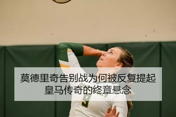 莫德里奇告别战为何被反复提起 皇马传奇的终章悬念